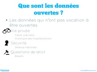Que sont les données
           ouvertes ?
•  Les données qui n’ont pas vocation à
   être ouvertes
  Vie privée
    Casier judiciaire
    Historique des hospitalisations

  Sécurité
    Défense nationale

  Questions de droit
    Brevets




                                      contact@bluenove.com	
  
 