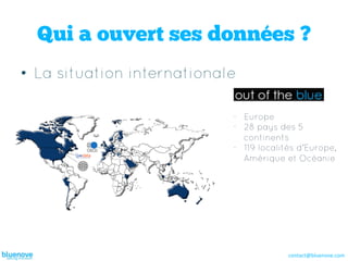 Qui a ouvert ses données ?
•  La situation internationale

                             -  Europe
                             -  28 pays des 5
                                continents
                             -  119 localités d’Europe,
                                Amérique et Océanie




                                          contact@bluenove.com	
  
 