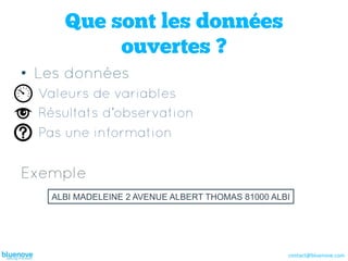 Que sont les données
          ouvertes ?
•  Les données
  Valeurs de variables
  Résultats d’observation
  Pas une information


Exemple
   ALBI MADELEINE 2 AVENUE ALBERT THOMAS 81000 ALBI




                                                  contact@bluenove.com	
  
 