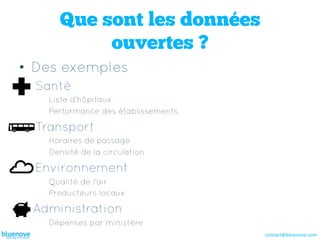 Que sont les données
           ouvertes ?
•  Des exemples
  Santé
    Liste d’hôpitaux
    Performance des établissements

  Transport
    Horaires de passage
    Densité de la circulation

  Environnement
    Qualité de l’air
    Producteurs locaux

 Administration
    Dépenses par ministère
                                     contact@bluenove.com	
  
 