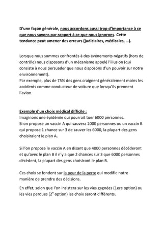 D’une façon générale, nous accordons aussi trop d’importance à ce
que nous savons par rapport à ce que nous ignorons. Cette
tendance peut amener des erreurs (judiciaires, médicales, …).


Lorsque nous sommes confrontés à des événements négatifs (hors de
contrôle) nous disposons d’un mécanisme appelé l’illusion (qui
consiste à nous persuader que nous disposons d’un pouvoir sur notre
environnement).
Par exemple, plus de 75% des gens craignent généralement moins les
accidents comme conducteur de voiture que lorsqu’ils prennent
l’avion.



Exemple d’un choix médical difficile :
Imaginons une épidémie qui pourrait tuer 6000 personnes.
Si on propose un vaccin A qui sauvera 2000 personnes ou un vaccin B
qui propose 1 chance sur 3 de sauver les 6000, la plupart des gens
choisiraient le plan A.

Si l’on propose le vaccin A en disant que 4000 personnes décéderont
et qu’avec le plan B il n’y a que 2 chances sur 3 que 6000 personnes
décèdent, la plupart des gens choisiront le plan B.

Ces choix se fondent sur la peur de la perte qui modifie notre
manière de prendre des décisions.

En effet, selon que l’on insistera sur les vies gagnées (1ere option) ou
les vies perdues (2e option) les choix seront différents.
 