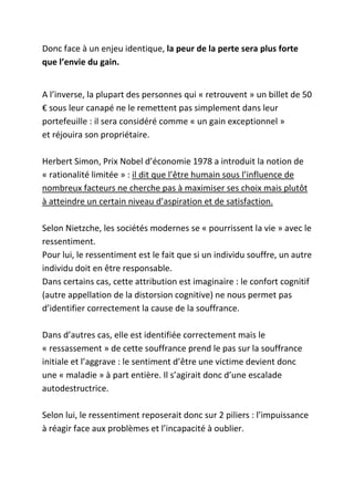 Donc face à un enjeu identique, la peur de la perte sera plus forte
que l’envie du gain.


A l’inverse, la plupart des personnes qui « retrouvent » un billet de 50
€ sous leur canapé ne le remettent pas simplement dans leur
portefeuille : il sera considéré comme « un gain exceptionnel »
et réjouira son propriétaire.

Herbert Simon, Prix Nobel d’économie 1978 a introduit la notion de
« rationalité limitée » : il dit que l’être humain sous l’influence de
nombreux facteurs ne cherche pas à maximiser ses choix mais plutôt
à atteindre un certain niveau d’aspiration et de satisfaction.

Selon Nietzche, les sociétés modernes se « pourrissent la vie » avec le
ressentiment.
Pour lui, le ressentiment est le fait que si un individu souffre, un autre
individu doit en être responsable.
Dans certains cas, cette attribution est imaginaire : le confort cognitif
(autre appellation de la distorsion cognitive) ne nous permet pas
d’identifier correctement la cause de la souffrance.

Dans d’autres cas, elle est identifiée correctement mais le
« ressassement » de cette souffrance prend le pas sur la souffrance
initiale et l’aggrave : le sentiment d’être une victime devient donc
une « maladie » à part entière. Il s’agirait donc d’une escalade
autodestructrice.

Selon lui, le ressentiment reposerait donc sur 2 piliers : l’impuissance
à réagir face aux problèmes et l’incapacité à oublier.
 