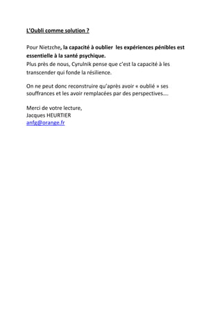 L’Oubli comme solution ?

Pour Nietzche, la capacité à oublier les expériences pénibles est
essentielle à la santé psychique.
Plus près de nous, Cyrulnik pense que c’est la capacité à les
transcender qui fonde la résilience.

On ne peut donc reconstruire qu’après avoir « oublié » ses
souffrances et les avoir remplacées par des perspectives….

Merci de votre lecture,
Jacques HEURTIER
anfg@orange.fr
 