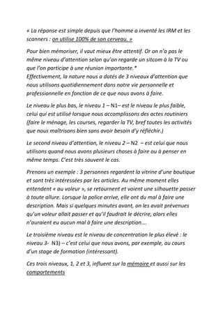 « La réponse est simple depuis que l’homme a inventé les IRM et les
scanners : on utilise 100% de son cerveau. »

Pour bien mémoriser, il vaut mieux être attentif. Or on n’a pas le
même niveau d’attention selon qu’on regarde un sitcom à la TV ou
que l’on participe à une réunion importante.*
Effectivement, la nature nous a dotés de 3 niveaux d’attention que
nous utilisons quotidiennement dans notre vie personnelle et
professionnelle en fonction de ce que nous avons à faire.

Le niveau le plus bas, le niveau 1 – N1– est le niveau le plus faible,
celui qui est utilisé lorsque nous accomplissons des actes routiniers
(faire le ménage, les courses, regarder la TV, bref toutes les activités
que nous maîtrisons bien sans avoir besoin d’y réfléchir.)

Le second niveau d’attention, le niveau 2 – N2 – est celui que nous
utilisons quand nous avons plusieurs choses à faire ou à penser en
même temps. C’est très souvent le cas.

Prenons un exemple : 3 personnes regardent la vitrine d’une boutique
et sont très intéressées par les articles. Au même moment elles
entendent « au voleur », se retournent et voient une silhouette passer
à toute allure. Lorsque la police arrive, elle ont du mal à faire une
description. Mais si quelques minutes avant, on les avait prévenues
qu’un voleur allait passer et qu’il faudrait le décrire, alors elles
n’auraient eu aucun mal à faire une description….

Le troisième niveau est le niveau de concentration le plus élevé : le
niveau 3- N3) – c’est celui que nous avons, par exemple, au cours
d’un stage de formation (intéressant).

Ces trois niveaux, 1, 2 et 3, influent sur la mémoire et aussi sur les
comportements
 