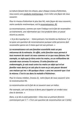 La nature faisant bien les choses, pour chaque niveau d’attention,
nous avons une conduite mnémonique, c’est à dire une façon de nous
souvenir.

Pour le niveau d’attention le plus bas N1, note façon de nous souvenir,
notre conduite mnémonique, est la reconnaissance. R1

La reconnaissance, comme son nom l’indique est le fait de reconnaître
un événement, une information qui s’est produite dans un passé
récent ou ancien.

 « Si je dis à quelqu’un : - Votre prénom c’est Amélie ou Hortense ?- je
lui pose une question de reconnaissance puisque cette personne doit
reconnaître parmi ces 2 choix quel est son prénom. »

La reconnaissance est une fonction essentielle mais un peu
méconnue de la mémoire. En effet, cette fonction nous permet à
tout moment de savoir où nous sommes et ce que nous faisons. Par
exemple, ce stylo que je tiens entre les mains, en un millionième de
seconde mon cerveau l’a reconnu. Si cette fonction est
endommagée, je vais avoir entre les mains un objet qui m’est
familier mais dont je ne sais plus le nom ou je vais passer devant
une maison qui me « dit quelque chose » sans me souvenir que c’est
la mienne. C’est le cas dans la maladie d’Alzheimer.

Pour le niveau médian, (niveau 2), notre façon de nous souvenir sera
la reconstruction R2.

La reconstruction est le fait de se souvenir avec un indice.

Par exemple, voir une brosse à dents peut rappeler un rendez-vous
chez le dentiste. »

Donc, si je dis à un(e) patient(e) – Citez-moi un prénom féminin
commençant par C ? – C’est une question de reconstruction car il (elle)
 