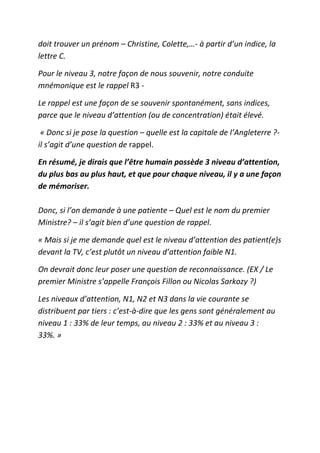doit trouver un prénom – Christine, Colette,…- à partir d’un indice, la
lettre C.

Pour le niveau 3, notre façon de nous souvenir, notre conduite
mnémonique est le rappel R3 -

Le rappel est une façon de se souvenir spontanément, sans indices,
parce que le niveau d’attention (ou de concentration) était élevé.

 « Donc si je pose la question – quelle est la capitale de l’Angleterre ?-
il s’agit d’une question de rappel.

En résumé, je dirais que l’être humain possède 3 niveau d’attention,
du plus bas au plus haut, et que pour chaque niveau, il y a une façon
de mémoriser.

Donc, si l’on demande à une patiente – Quel est le nom du premier
Ministre? – il s’agit bien d’une question de rappel.

« Mais si je me demande quel est le niveau d’attention des patient(e)s
devant la TV, c’est plutôt un niveau d’attention faible N1.

On devrait donc leur poser une question de reconnaissance. (EX / Le
premier Ministre s’appelle François Fillon ou Nicolas Sarkozy ?)

Les niveaux d’attention, N1, N2 et N3 dans la vie courante se
distribuent par tiers : c’est-à-dire que les gens sont généralement au
niveau 1 : 33% de leur temps, au niveau 2 : 33% et au niveau 3 :
33%. »
 