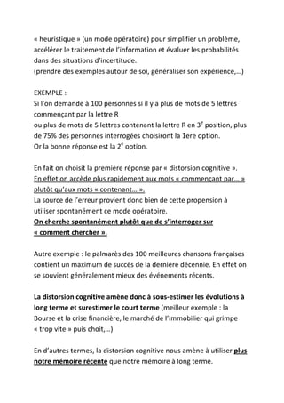 « heuristique » (un mode opératoire) pour simplifier un problème,
accélérer le traitement de l’information et évaluer les probabilités
dans des situations d’incertitude.
(prendre des exemples autour de soi, généraliser son expérience,…)

EXEMPLE :
Si l’on demande à 100 personnes si il y a plus de mots de 5 lettres
commençant par la lettre R
ou plus de mots de 5 lettres contenant la lettre R en 3e position, plus
de 75% des personnes interrogées choisiront la 1ere option.
Or la bonne réponse est la 2e option.

En fait on choisit la première réponse par « distorsion cognitive ».
En effet on accède plus rapidement aux mots « commençant par… »
plutôt qu’aux mots « contenant… ».
La source de l’erreur provient donc bien de cette propension à
utiliser spontanément ce mode opératoire.
On cherche spontanément plutôt que de s’interroger sur
« comment chercher ».

Autre exemple : le palmarès des 100 meilleures chansons françaises
contient un maximum de succès de la dernière décennie. En effet on
se souvient généralement mieux des événements récents.

La distorsion cognitive amène donc à sous-estimer les évolutions à
long terme et surestimer le court terme (meilleur exemple : la
Bourse et la crise financière, le marché de l’immobilier qui grimpe
« trop vite » puis choit,…)

En d’autres termes, la distorsion cognitive nous amène à utiliser plus
notre mémoire récente que notre mémoire à long terme.
 