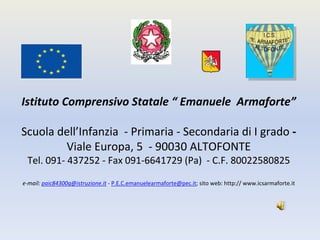 Istituto Comprensivo Statale “ Emanuele  Armaforte”

Scuola dell’Infanzia  ‐ Primaria ‐ Secondaria di I grado ‐
        Viale Europa, 5  ‐ 90030 ALTOFONTE 
 Tel. 091‐ 437252 ‐ Fax 091‐6641729 (Pa)  ‐ C.F. 80022580825

e‐mail: paic84300q@istruzione.it ‐ P.E.C.emanuelearmaforte@pec.it; sito web: http:// www.icsarmaforte.it 
 
