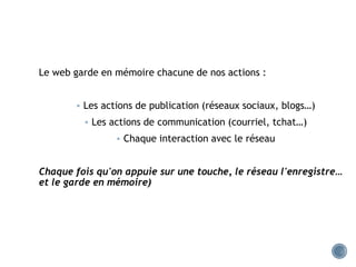Le web garde en mémoire chacune de nos actions :
 Les actions de publication (réseaux sociaux, blogs…)
 Les actions de communication (courriel, tchat…)
 Chaque interaction avec le réseau
Chaque fois qu'on appuie sur une touche, le réseau l'enregistre…
et le garde en mémoire)
 