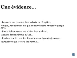 Une évidence...
 Retrouver ses courriels dans sa boite de réception.
Pratique, mais cela veut dire que nos courriels sont enregistrés quelque
part…
 Content de retrouver ses photos dans le cloud…
Elles sont dans la mémoire du web…
 Bienheureux de consulter les archives en ligne des journaux…
Heureusement que le web a une mémoire...
 