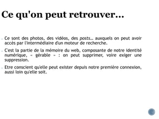 Ce qu'on peut retrouver...
● Ce sont des photos, des vidéos, des posts… auxquels on peut avoir
accès par l'intermédiaire d'un moteur de recherche.
● C'est la partie de la mémoire du web, composante de notre identité
numérique, « gérable » : on peut supprimer, voire exiger une
suppression.
● Etre conscient qu'elle peut exister depuis notre première connexion,
aussi loin qu'elle soit.
 