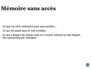 Mémoire sans accès
● Ce que les sites retiennent pour nous profiler…
● Ce qui est passé dans le web invisible
● Ce qui a disparu du réseau mais va y revenir (stocké sur des disques
durs personnels par exemple)
 