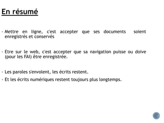 En résumé
 Mettre en ligne, c'est accepter que ses documents soient
enregistrés et conservés
 Etre sur le web, c'est accepter que sa navigation puisse ou doive
(pour les FAI) être enregistrée.
 Les paroles s'envolent, les écrits restent.
 Et les écrits numériques restent toujours plus longtemps.
 