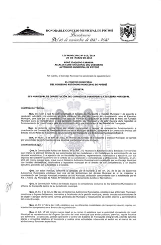 HONORABLE CONCEJO MUNICIPAL DE POTOSÍ
!ll;<:en.fenano
JVeJ/0 de novzem.bre de 1810 - 2010
LEY MUNICIPAL N° 013/2014
20 DE MARZO DE 2014
RENÉ JOAQUINO CABRERA
ALCALDE CONSTITUCIONAL DEL GOBIERNO
AUTÓNOMO MUNICIPAL DE POTOSÍ
Por cuanto, el Concejo Municipal ha sancionado la siguiente Ley:
EL CONCEJO MUNICIPAL
DEL GOBIERNO AUTÓNOMO MUNICIPAL DE POTOSÍ
DECRETA:
LEY MUNICIPAL DE C<?NSTITUCIÓN DEL CONSEJO DE TRANSPORTE Y VIALIDAD MUNICIPAL
Justificación Técnica.-
Que, en razón a que ha sido constituido el Consejo de Transporte y Vialidad Municipal y de acuerdo a
resolución adoptada por consenso en ésta instancia es que han puesto en consideración ante el Ej ecutivo
Municipal, para que por su intermedio y en caso de merecer su aceptación se envié ante el Pleno del Concejo
Municipal para su consideración y sea aprobado mediante Ley Munlc;:ipal y de ésta manera darle legalidad al
funcionamiento de este Consejo para el cumplimiento de lo que dispone en la Ley General de Transporte.
Que, la presente norma tiene por objeto reglamentar y regular la composición funcionamiento y
coordinación del Consejo de Transporte Municipal en el Municipio de Potosí, conforme a la Constitución Política del
Estado, la Ley Marco de Autonomías, la Ley General del Transporte y la Ordenanza Municipal 015/2012.
Que, en fecha 25 de abril de 2013, en reunión del Consejo de Transporte y Vialidad Municipal, se aprobó
por unanimidad la conformación de una directiva institucional de este Consejo.
Justificación Legal.-
Que, la Cons~ituclón Política del Estado, en su Art. 272 reconoce la Autonomía de la Entidades Territoriales
que implica la elección directa de sus autoridades por las ciudadanas y los ciudadanos, la administración de sus
recursos económicos, y el ejercicio de las facultades legislativa, reglamentaria, fiscalizadora y ejecutiva, por sus
órganos del Gobierno Autónomo en el ámbito de su jurisdicción y competencias y atribuciones. Asimismo, el Art.
283, del mismo cuerpo legal, prevé que el Gobierno Autónomo Municipal está constituido por un Concejo Municipal
con facultad deliberativa, fiscalizadora y legislativa municipal en el ámbito de sus competencias; y un órgano
ejecutivo, presidido por la Alcaldesa o el Alcalde.
Que, por estos motivos, conforme lo señalado por el numeral 2 del Art. 26, de la Ley de Gobiernos
Autónomos Municipales establece que una de las atribuciones del Alcalde Municipal es el de presentar a
consideración del Concejo Municipal proyectos de Ley Municipal, atribución concomitante con la establecida por el
Art. 17 de la Ley Municipal de Potosí, NO 001/2013 (De ordenamiento Jurídico y Normativo).
Que, la Constitución Política del Estado dispone la competencia exclusiva de los Gobiernos Municipales en
el tema de transporte dentro de su jurisdicción municipal.
Que, el Art. 4 de la Ley 482 Ley de Gobiernos Autónomos Municipales, establece que el Concejo Municipal;
constituye el órgano deliberante, normativo y fiscalizador de la gestión municipal, siendo una de sus atribuciones la
de dictar y aprobar Leyes como normas generales del Municipio y Resoluciones de orden interno y administrativo
del propio Concejo.
Que, el Art. 17 de la Ley 165, establece que las diferentes modalidades de transporte estarán regidas por
la autoridad competente en el ámbito de su jurisdicción.
Que, el Art. 17 del mismo cuerpo legal en su inciso e) establece que la autoridad competente del nivel
Municipal es representante del Órgano Ejecutivo del nivel municipal que emite políticas, planifica, regula fiscaliza
y{o administra la ejecución, gestión operación y control del Sistema de Transporte Integral STJ, además aprueba
planes y proyectos relativos al transporte y realiza otras actividades inherentes al sector en el marco de sus
atribuciones y funciones especificas.
 