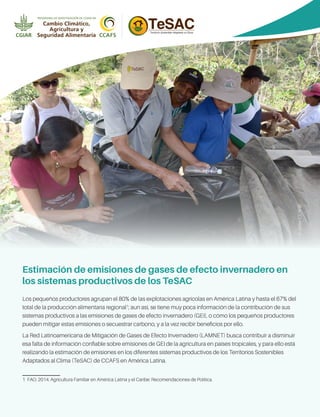 JLUrrea(CCAFS)Los pequeños productores agrupan el 80% de las explotaciones agrícolas en América Latina y hasta el 67% del
total de la producción alimentaria regional1
; aun así, se tiene muy poca información de la contribución de sus
sistemas productivos a las emisiones de gases de efecto invernadero (GEI), o cómo los pequeños productores
pueden mitigar estas emisiones o secuestrar carbono, y a la vez recibir beneficios por ello.
La Red Latinoamericana de Mitigación de Gases de Efecto Invernadero (LAMNET) busca contribuir a disminuir
esa falta de información confiable sobre emisiones de GEI de la agricultura en países tropicales, y para ello está
realizando la estimación de emisiones en los diferentes sistemas productivos de los Territorios Sostenibles
Adaptados al Clima (TeSAC) de CCAFS en América Latina.
1  FAO. 2014. Agricultura Familiar en América Latina y el Caribe: Recomendaciones de Política.
Estimación de emisiones de gases de efecto invernadero en
los sistemas productivos de los TeSAC
 