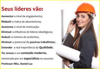 Seus líderes vão:
Aumentar o nível de engajamento;

Reduzir o índice de absenteísmo;
Aumentar o nível de motivação;
Diminuir a influência de líderes ideológicos;
Reduzir o número de acidentes;
Diminuir o potencial de passivos trabalhistas;
Entender a real importância da Qualidade;
Ter acesso a um conteúdo moderno,
ministrado por um especialista no assunto:
Professor MSc. Daniel Luz

 