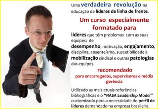 Uma verdadeira revolução na
educação de líderes de linha de frente.

Um curso especialmente
formatado para
líderes que têm problemas com as suas
equipes: de

desempenho, motivação, engajamento,
disciplina, absenteísmo, suscetibilidade à
mobilização sindical e outras patologias
das equipes.

recomendado
para encarregados, supervisores e média
gerência
Utilizado as mais atuais referências
bibliográficas e o “NASA Leadership Model”
customizado para a necessidade do perfil de
líderes demandado na empresa brasileira.

 