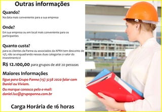 Outras informações
Quando?
Na data mais conveniente para a sua empresa

Onde?
Em sua empresa ou em local mais conveniente para os
participantes

Quanto custa?
para os clientes da Panna ou associados da APRH tem desconto de
15%, não se enquadrando nessas duas categorias o valor do
investimento é

R$ 12.100,00 para grupos de até 20 pessoas
Maiores Informações
ligue para Grupo Panna (15) 3238 2020 falar com
Daniel ou Viviam.
Ou marque conosco pelo e-mail:
daniel.luz@grupopanna.com.br

Carga Horária de 16 horas

 