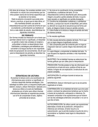 3 
niño tiene de la lengua. Se considera también como información no visual a los conocimientos que los niños poseen acerca de los temas específicos que se abordan en los textos. Dado la estrecha vinculación que existe entre lectura y escritura, al igual que en ésta última, el niño manifiesta también una serie de interpretaciones que dan cuenta de la forma en que va ampliando y profundizando sus hipótesis en torno a este objeto de estudio, describiéndose los siguientes momentos: 
C. Se inicia en la coordinación de las propiedades cuantitativas y cualitativas del texto. En sus interpretaciones continúa descifrando pero ahora puede integrar una parte o partes aisladas del texto, lo que le hace rescatar un significado con sentido divergente. 
D. Coordina las propiedades cualitativas y cuantitativas del texto, y aunque aún recurre al descifrado, pero ahora su atención se ocupa de la secuencia que da forma; por tanto, al integrar el texto lo hace en sentido correcto. 
E. Cobra fluidez en la lectura e integra el sentido del texto de manera correcta. 
DE PÁRRAFO Son formas iniciales de interacción con el texto que permiten obtener de él un significado, al interpretar un párrafo o texto más complejo en longitud y profundidad, el lector va desarrollando otras habilidades y estrategias post-alfabéticas que convierten a la lengua escrita en otro importante medio de apropiación de conocimientos. De ahí que para la interpretación de párrafos se describen los siguientes momentos: 
A. No rescata significado. 
B. Sólo rescata elementos aislados del texto. Por lo que aún no logra integrar el significado correcto. 
C. Sólo comprende parte del contenido pero no logra la integración total aún cuando integra más elementos del texto. 
D. Logra Integrar y comprender la totalidad del texto. Ya que recupera los aspectos centrales o más importantes del texto. 
ESTRATEGIAS DE LECTURA: Al practicar la lectura como una coordinación de informaciones para construir un significado, el individuo desarrolla distintas estrategias. Una estrategia se define como un esquema amplio para obtener, evaluar y utilizar información. Aplicado a la lectura se refiere a la serie de habilidades empleadas por el lector para utilizar diversas informaciones obtenidas en experiencias previas, con el fin de comprender el texto, objetivo primordial de la lectura. 
MUESTREO: De la totalidad impresa se seleccionan las formas gráficas que son útiles para la interpretación. 
PREDICCIÓN: Permite predecir el tipo de información que encontrará en el texto tal como: predice el final de una historia, la lógica de una explicación, la estructura de una oración completa. 
ANTICIPACIÓN: Es anticipar durante la lectura las palabras siguientes 
INFERENCIA: Deducir información que no se encuentra registrada en el texto. 
CONFIRMACIÓN: Es la habilidad del lector que sirve para probar o rechazar las selecciones tentativas que ha hecho a través de la predicción, anticipación e inferencia. Es necesario comprobar si las suposiciones que se hicieron con las tres estrategias anteriores concuerdan o no con lo que dice el texto. 
AUTOCORRECCIÓN: Se utiliza cuando usa suposiciones elaboradas a través de la predicción, anticipación e inferencia son erróneas, el lector recurre a la autocorrección, que le permite localizar el punto de error y reconsiderar su hipótesis hasta lograr la interpretación adecuada.  