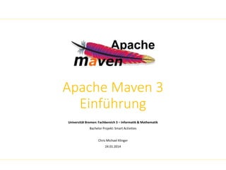 Apache Maven 3 
Einführung 
Universität Bremen: Fachbereich 3 – Informatik & Mathematik 
Bachelor Projekt: Smart Activities 
Chris Michael Klinger 
24.01.2014 
 