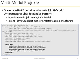 Multi-Modul Projekte 
• Maven verfügt über eine sehr gute Multi-Modul 
Unterstützung über folgendes Pattern: 
• Jedes Maven-Projekt erzeugt ein Artefakt 
• Parent-POM: Gruppiert mehrere Artefakte zu einer Software 
<?xml version="1.0" encoding="UTF-8"?> 
<project xmlns="http://maven.apache.org/POM/4.0.0" 
xmlns:xsi="http://www.w3.org/2001/XMLSchema-instance" 
xsi:schemaLocation="http://maven.apache.org/POM/4.0.0 http://maven.apache.org/maven-v4_ 
0_0.xsd"> 
<modelVersion>4.0.0</modelVersion> 
<groupId>de.unibremen.nosuchgroup</groupId> 
<artifactId>easylearncards-server</artifactId> 
<version>0.9-SNAPSHOT</version> 
<packaging>pom</packaging> 
<name>EasyLearnCards Serveranwendung (Parent-POM)</name> 
<modules> 
<module>easylearncards-server-data</module> 
<module>easylearncards-server-service</module> 
<module>easylearncards-server-webapp</module> 
<module>easylearncards-server-rest</module> 
</modules> 
</project> 
Maven 3 Einführung 
24.01.2014 10 
 