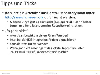 Tipps und Tricks: 
• Ihr sucht ein Artefakt? Das Central Repository kann unter 
http://search.maven.org durchsucht werden. 
• Manche Dinge gibt es dort nicht (z.B. openHab), dann selber 
bauen und für alle anderen ins Repository einchecken. 
• „Es geht nicht“ 
• mvn clean bewirkt in vielen Fällen Wunder! 
• Insb. bei der IDE-Integration Projekt aktualisieren 
• Konsole statt IDE verwenden 
• Wenn gar nichts mehr geht das lokale Repository unter 
„%USERPROFILE%.m2repository“ löschen. 
24.01.2014 Maven 3 Einführung 23 
 