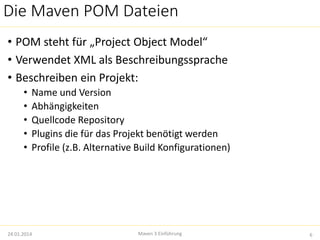 Die Maven POM Dateien 
• POM steht für „Project Object Model“ 
• Verwendet XML als Beschreibungssprache 
• Beschreiben ein Projekt: 
• Name und Version 
• Abhängigkeiten 
• Quellcode Repository 
• Plugins die für das Projekt benötigt werden 
• Profile (z.B. Alternative Build Konfigurationen) 
24.01.2014 Maven 3 Einführung 6 
 