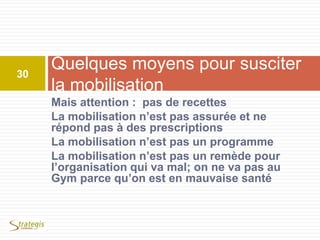 Mais attention : pas de recettes
La mobilisation n’est pas assurée et ne
répond pas à des prescriptions
La mobilisation n’est pas un programme
La mobilisation n’est pas un remède pour
l’organisation qui va mal; on ne va pas au
Gym parce qu’on est en mauvaise santé
Quelques moyens pour susciter
la mobilisation
30
 