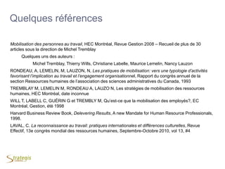 38
Quelques références
Mobilisation des personnes au travail, HEC Montréal, Revue Gestion 2008 Ŕ Recueil de plus de 30
articles sous la direction de Michel Tremblay
Quelques uns des auteurs :
Michel Tremblay, Thierry Wills, Christiane Labelle, Maurice Lemelin, Nancy Lauzon
RONDEAU, A, LEMELIN, M, LAUZON, N, Les pratiques de mobilisation: vers une typologie d’activités
favorisant l’implication au travail et l’engagement organisationnel, Rapport du congrès annuel de la
section Ressources humaines de l’association des sciences administratives du Canada, 1993
TREMBLAY M, LEMELIN M, RONDEAU A, LAUZO N, Les stratégies de mobilisation des ressources
humaines, HEC Montréal, date inconnue
WILL T, LABELL C, GUÉRIN G et TREMBLY M, Qu’est-ce que la mobilisation des employés?, EC
Montréal, Gestion, été 1998
Harvard Business Review Book, Delevering Results, A new Mandate for Human Resource Professionals,
1998.
LAVAL, C. La reconnaissance au travail: pratiques internationales et différences culturelles, Revue
Effectif, 13e congrès mondial des ressources humaines, Septembre-Octobre 2010, vol 13, #4
 