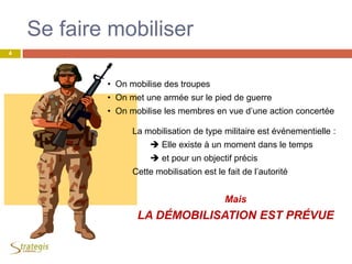 Se faire mobiliser
• On mobilise des troupes
• On met une armée sur le pied de guerre
• On mobilise les membres en vue d’une action concertée
La mobilisation de type militaire est événementielle :
 Elle existe à un moment dans le temps
 et pour un objectif précis
Cette mobilisation est le fait de l’autorité
Mais
LA DÉMOBILISATION EST PRÉVUE
4
 