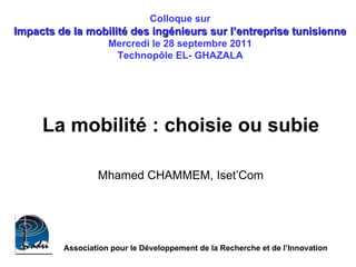 La mobilité : choisie ou subie  Mhamed CHAMMEM, Iset’Com   Colloque sur  Impacts de la mobilité des ingénieurs sur l’entreprise tunisienne  Mercredi le 28 septembre 2011  Technopôle EL- GHAZALA   Association pour le Développement de la Recherche et de l’Innovation  