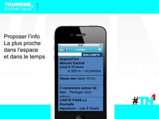 Proposer l’info
La plus proche
dans l’espace
et dans le temps   Aujourd’hui
                                       MON COMPTE


                   Marché Central
                   jusqu’à 18 heure
                          à 300 m – m’yrendre

                   Haute mer dans 10 mn

                   3 vacanciers autour de
                   moi Partager mon
                   séjour
                   CARTE PASS La
                   Rochelle
                   Aquarium - Les 3 Tours
                   25 € gratuit pour les – de 15 ans
 