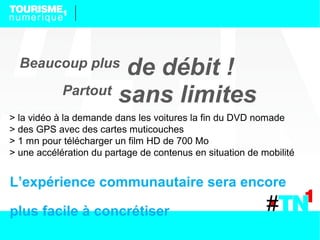 Beaucoup plus
                     de débit !
            Partout
                    sans limites
> la vidéo à la demande dans les voitures la fin du DVD nomade
> des GPS avec des cartes muticouches
> 1 mn pour télécharger un film HD de 700 Mo
> une accélération du partage de contenus en situation de mobilité


L’expérience communautaire sera encore

plus facile à concrétiser
 