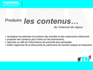 Produire
                  les contenus…
                                               de l’internet de séjour


> renseigner les périodes d’ouverture des activités et des restaurants notamment,
> proposer des contenus plus riches sur les événements,
> répondre au défi de l’informations de proximité plus périssable,
> traiter l’approche de la découverte du patrimoine de manière ludique et interactive
 