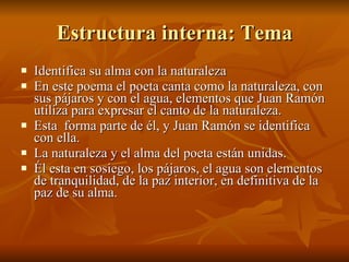 Estructura interna: Tema Identifica su alma con la naturaleza En este poema el poeta canta como la naturaleza, con sus pájaros y con el agua, elementos que Juan Ramón utiliza para expresar el canto de la naturaleza.  Esta  forma parte de él, y Juan Ramón se identifica con ella. La naturaleza y el alma del poeta están unidas.  Él esta en sosiego, los pájaros, el agua son elementos de tranquilidad, de la paz interior, en definitiva de la paz de su alma. 
