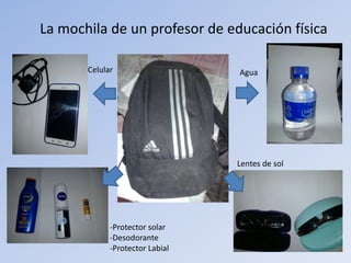 La mochila de un profesor de educación física
Agua
Lentes de sol
Celular
-Protector solar
-Desodorante
-Protector Labial
 