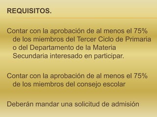 REQUISITOS.

Contar con la aprobación de al menos el 75%
de los miembros del Tercer Ciclo de Primaria
o del Departamento de la Materia
Secundaria interesado en participar.
Contar con la aprobación de al menos el 75%
de los miembros del consejo escolar
Deberán mandar una solicitud de admisión

 
