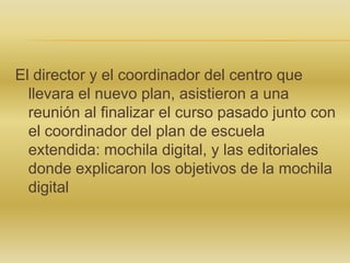 El director y el coordinador del centro que
llevara el nuevo plan, asistieron a una
reunión al finalizar el curso pasado junto con
el coordinador del plan de escuela
extendida: mochila digital, y las editoriales
donde explicaron los objetivos de la mochila
digital

 
