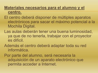 Materiales necesarios para el alumno y el
centro.
El centro deberá disponer de múltiples aparatos
electrónicos para sacar el máximo potencial a la
Mochila Digital.
Las aulas deberán tener una buena luminosidad,
ya que de no tenerla, trabajar con el proyector
es difícil.
Además el centro deberá adaptar toda su red
informática.
Por parte del alumno, será necesaria la
adquisición de un aparato electrónico que
permita acceder a Internet.

 