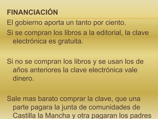 FINANCIACIÓN
El gobierno aporta un tanto por ciento.
Si se compran los libros a la editorial, la clave
electrónica es gratuita.
Si no se compran los libros y se usan los de
años anteriores la clave electrónica vale
dinero.
Sale mas barato comprar la clave, que una
parte pagara la junta de comunidades de
Castilla la Mancha y otra pagaran los padres

 