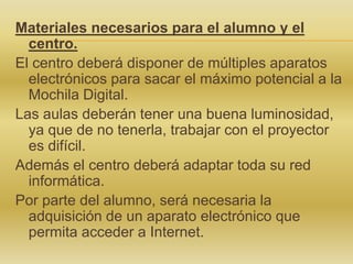 Materiales necesarios para el alumno y el
centro.
El centro deberá disponer de múltiples aparatos
electrónicos para sacar el máximo potencial a la
Mochila Digital.
Las aulas deberán tener una buena luminosidad,
ya que de no tenerla, trabajar con el proyector
es difícil.
Además el centro deberá adaptar toda su red
informática.
Por parte del alumno, será necesaria la
adquisición de un aparato electrónico que
permita acceder a Internet.

 
