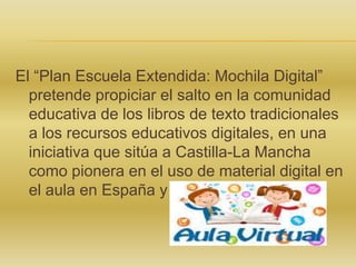 El “Plan Escuela Extendida: Mochila Digital”
pretende propiciar el salto en la comunidad
educativa de los libros de texto tradicionales
a los recursos educativos digitales, en una
iniciativa que sitúa a Castilla-La Mancha
como pionera en el uso de material digital en
el aula en España y Europa.

 