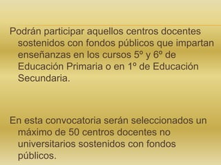 Podrán participar aquellos centros docentes
sostenidos con fondos públicos que impartan
enseñanzas en los cursos 5º y 6º de
Educación Primaria o en 1º de Educación
Secundaria.

En esta convocatoria serán seleccionados un
máximo de 50 centros docentes no
universitarios sostenidos con fondos
públicos.

 