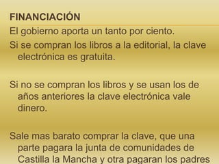 FINANCIACIÓN
El gobierno aporta un tanto por ciento.
Si se compran los libros a la editorial, la clave
electrónica es gratuita.
Si no se compran los libros y se usan los de
años anteriores la clave electrónica vale
dinero.
Sale mas barato comprar la clave, que una
parte pagara la junta de comunidades de
Castilla la Mancha y otra pagaran los padres

 