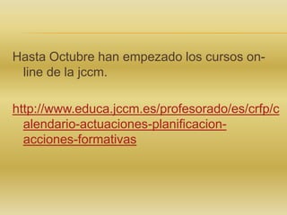 Hasta Octubre han empezado los cursos online de la jccm.
http://www.educa.jccm.es/profesorado/es/crfp/c
alendario-actuaciones-planificacionacciones-formativas

 