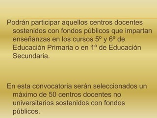 Podrán participar aquellos centros docentes
sostenidos con fondos públicos que impartan
enseñanzas en los cursos 5º y 6º de
Educación Primaria o en 1º de Educación
Secundaria.

En esta convocatoria serán seleccionados un
máximo de 50 centros docentes no
universitarios sostenidos con fondos
públicos.

 