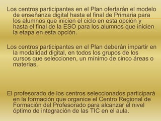 Los centros participantes en el Plan ofertarán el modelo
de enseñanza digital hasta el final de Primaria para
los alumnos que inicien el ciclo en esta opción y
hasta el final de la ESO para los alumnos que inicien
la etapa en esta opción.
Los centros participantes en el Plan deberán impartir en
la modalidad digital, en todos los grupos de los
cursos que seleccionen, un mínimo de cinco áreas o
materias.

El profesorado de los centros seleccionados participará
en la formación que organice el Centro Regional de
Formación del Profesorado para alcanzar el nivel
óptimo de integración de las TIC en el aula.

 