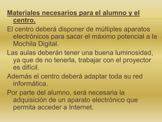 Materiales necesarios para el alumno y el
centro.
El centro deberá disponer de múltiples aparatos
electrónicos para sacar el máximo potencial a la
Mochila Digital.
Las aulas deberán tener una buena luminosidad,
ya que de no tenerla, trabajar con el proyector
es difícil.
Además el centro deberá adaptar toda su red
informática.
Por parte del alumno, será necesaria la
adquisición de un aparato electrónico que
permita acceder a Internet.
 