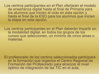 Los centros participantes en el Plan ofertarán el modelo
de enseñanza digital hasta el final de Primaria para
los alumnos que inicien el ciclo en esta opción y
hasta el final de la ESO para los alumnos que inicien
la etapa en esta opción.
Los centros participantes en el Plan deberán impartir en
la modalidad digital, en todos los grupos de los
cursos que seleccionen, un mínimo de cinco áreas o
materias.
El profesorado de los centros seleccionados participará
en la formación que organice el Centro Regional de
Formación del Profesorado para alcanzar el nivel
óptimo de integración de las TIC en el aula.
 