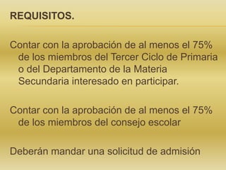 REQUISITOS.
Contar con la aprobación de al menos el 75%
de los miembros del Tercer Ciclo de Primaria
o del Departamento de la Materia
Secundaria interesado en participar.
Contar con la aprobación de al menos el 75%
de los miembros del consejo escolar
Deberán mandar una solicitud de admisión
 